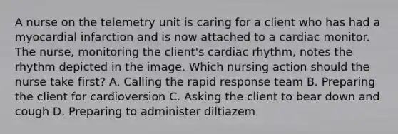 A nurse on the telemetry unit is caring for a client who has had a myocardial infarction and is now attached to a cardiac monitor. The nurse, monitoring the client's cardiac rhythm, notes the rhythm depicted in the image. Which nursing action should the nurse take first? A. Calling the rapid response team B. Preparing the client for cardioversion C. Asking the client to bear down and cough D. Preparing to administer diltiazem