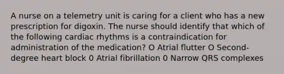 A nurse on a telemetry unit is caring for a client who has a new prescription for digoxin. The nurse should identify that which of the following cardiac rhythms is a contraindication for administration of the medication? O Atrial f‌lutter O Second-degree heart block 0 Atrial f‌ibrillation 0 Narrow QRS complexes