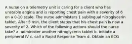 A nurse on a telemetry unit is caring for a client who has unstable angina and is reporting chest pain with a severity of 6 on a 0-10 scale. The nurse administers 1 sublingual nitroglycerin tablet. After 5 min, the client states that his chest pain is now a severity of 2. Which of the following actions should the nurse take? a. administer another nitroglycerin tablet b. initiate a peripheral IV c. call a Rapid Response Team d. Obtain an ECG