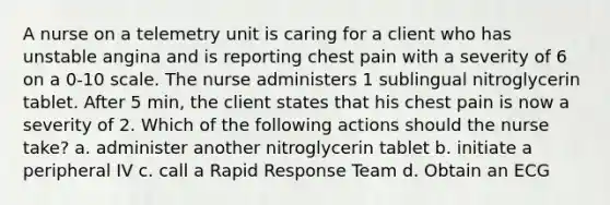 A nurse on a telemetry unit is caring for a client who has unstable angina and is reporting chest pain with a severity of 6 on a 0-10 scale. The nurse administers 1 sublingual nitroglycerin tablet. After 5 min, the client states that his chest pain is now a severity of 2. Which of the following actions should the nurse take? a. administer another nitroglycerin tablet b. initiate a peripheral IV c. call a Rapid Response Team d. Obtain an ECG