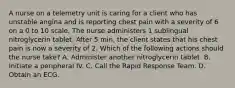 A nurse on a telemetry unit is caring for a client who has unstable angina and is reporting chest pain with a severity of 6 on a 0 to 10 scale. The nurse administers 1 sublingual nitroglycerin tablet. After 5 min, the client states that his chest pain is now a severity of 2. Which of the following actions should the nurse take? A. Administer another nitroglycerin tablet. B. Initiate a peripheral IV. C. Call the Rapid Response Team. D. Obtain an ECG.