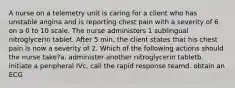 A nurse on a telemetry unit is caring for a client who has unstable angina and is reporting chest pain with a severity of 6 on a 0 to 10 scale. The nurse administers 1 sublingual nitroglycerin tablet. After 5 min, the client states that his chest pain is now a severity of 2. Which of the following actions should the nurse take?a. administer another nitroglycerin tabletb. initiate a peripheral IVc. call the rapid response teamd. obtain an ECG