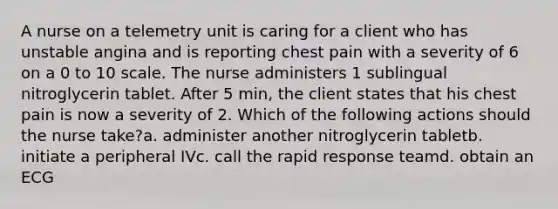 A nurse on a telemetry unit is caring for a client who has unstable angina and is reporting chest pain with a severity of 6 on a 0 to 10 scale. The nurse administers 1 sublingual nitroglycerin tablet. After 5 min, the client states that his chest pain is now a severity of 2. Which of the following actions should the nurse take?a. administer another nitroglycerin tabletb. initiate a peripheral IVc. call the rapid response teamd. obtain an ECG