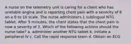 A nurse on the telemetry unit is caring for a client who has unstable angina and is reporting chest pain with a severity of 6 on a 0 to 10 scale. The nurse administers 1 sublingual NTG tablet. After 5 minutes, the client states that the chest pain is now a severity of 2. Which of the following actions should the nurse take? a. administer another NTG tablet b. initiate a peripheral IV c. Call the rapid response team d. Obtain an ECG