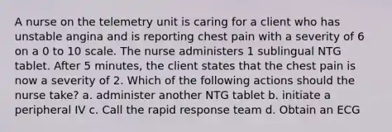 A nurse on the telemetry unit is caring for a client who has unstable angina and is reporting chest pain with a severity of 6 on a 0 to 10 scale. The nurse administers 1 sublingual NTG tablet. After 5 minutes, the client states that the chest pain is now a severity of 2. Which of the following actions should the nurse take? a. administer another NTG tablet b. initiate a peripheral IV c. Call the rapid response team d. Obtain an ECG