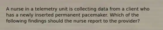 A nurse in a telemetry unit is collecting data from a client who has a newly inserted permanent pacemaker. Which of the following findings should the nurse report to the provider?