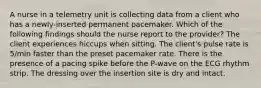 A nurse in a telemetry unit is collecting data from a client who has a newly-inserted permanent pacemaker. Which of the following findings should the nurse report to the provider? The client experiences hiccups when sitting. The client's pulse rate is 5/min faster than the preset pacemaker rate. There is the presence of a pacing spike before the P-wave on the ECG rhythm strip. The dressing over the insertion site is dry and intact.