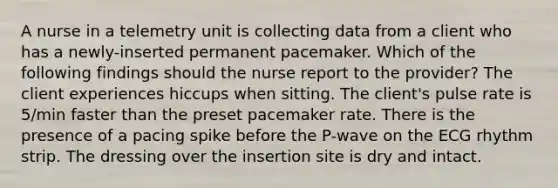 A nurse in a telemetry unit is collecting data from a client who has a newly-inserted permanent pacemaker. Which of the following findings should the nurse report to the provider? The client experiences hiccups when sitting. The client's pulse rate is 5/min faster than the preset pacemaker rate. There is the presence of a pacing spike before the P-wave on the ECG rhythm strip. The dressing over the insertion site is dry and intact.