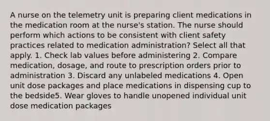 A nurse on the telemetry unit is preparing client medications in the medication room at the nurse's station. The nurse should perform which actions to be consistent with client safety practices related to medication administration? Select all that apply. 1. Check lab values before administering 2. Compare medication, dosage, and route to prescription orders prior to administration 3. Discard any unlabeled medications 4. Open unit dose packages and place medications in dispensing cup to the bedside5. Wear gloves to handle unopened individual unit dose medication packages