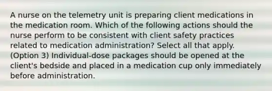 A nurse on the telemetry unit is preparing client medications in the medication room. Which of the following actions should the nurse perform to be consistent with client safety practices related to medication administration? Select all that apply. (Option 3) Individual-dose packages should be opened at the client's bedside and placed in a medication cup only immediately before administration.