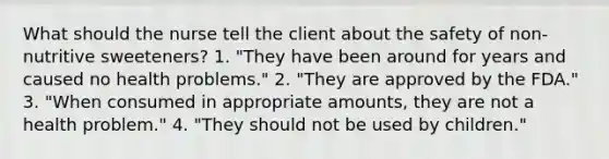 What should the nurse tell the client about the safety of non-nutritive sweeteners? 1. "They have been around for years and caused no health problems." 2. "They are approved by the FDA." 3. "When consumed in appropriate amounts, they are not a health problem." 4. "They should not be used by children."