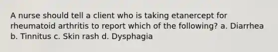 A nurse should tell a client who is taking etanercept for rheumatoid arthritis to report which of the following? a. Diarrhea b. Tinnitus c. Skin rash d. Dysphagia