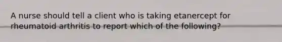 A nurse should tell a client who is taking etanercept for rheumatoid arthritis to report which of the following?