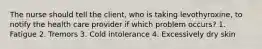 The nurse should tell the client, who is taking levothyroxine, to notify the health care provider if which problem occurs? 1. Fatigue 2. Tremors 3. Cold intolerance 4. Excessively dry skin