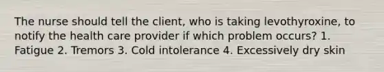 The nurse should tell the client, who is taking levothyroxine, to notify the health care provider if which problem occurs? 1. Fatigue 2. Tremors 3. Cold intolerance 4. Excessively dry skin