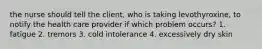 the nurse should tell the client, who is taking levothyroxine, to notify the health care provider if which problem occurs? 1. fatigue 2. tremors 3. cold intolerance 4. excessively dry skin
