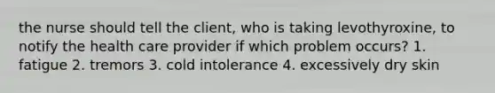 the nurse should tell the client, who is taking levothyroxine, to notify the health care provider if which problem occurs? 1. fatigue 2. tremors 3. cold intolerance 4. excessively dry skin