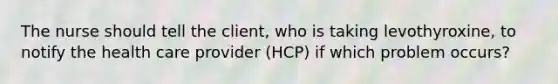 The nurse should tell the client, who is taking levothyroxine, to notify the health care provider (HCP) if which problem occurs?