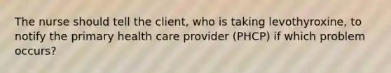 The nurse should tell the client, who is taking levothyroxine, to notify the primary health care provider (PHCP) if which problem occurs?