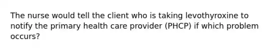 The nurse would tell the client who is taking levothyroxine to notify the primary health care provider (PHCP) if which problem occurs?