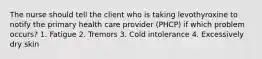 The nurse should tell the client who is taking levothyroxine to notify the primary health care provider (PHCP) if which problem occurs? 1. Fatigue 2. Tremors 3. Cold intolerance 4. Excessively dry skin