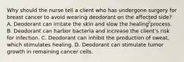 Why should the nurse tell a client who has undergone surgery for breast cancer to avoid wearing deodorant on the affected​ side? A. Deodorant can irritate the skin and slow the healing process. B. Deodorant can harbor bacteria and increase the​ client's risk for infection. C. Deodorant can inhibit the production of​ sweat, which stimulates healing. D. Deodorant can stimulate tumor growth in remaining cancer cells.