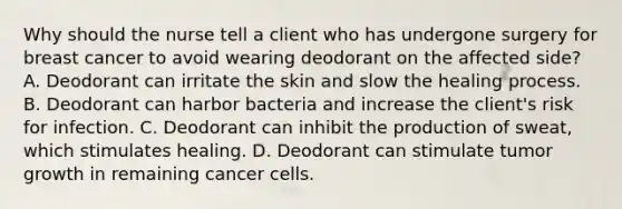 Why should the nurse tell a client who has undergone surgery for breast cancer to avoid wearing deodorant on the affected​ side? A. Deodorant can irritate the skin and slow the healing process. B. Deodorant can harbor bacteria and increase the​ client's risk for infection. C. Deodorant can inhibit the production of​ sweat, which stimulates healing. D. Deodorant can stimulate tumor growth in remaining cancer cells.