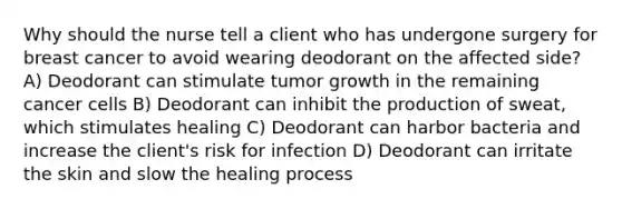 Why should the nurse tell a client who has undergone surgery for breast cancer to avoid wearing deodorant on the affected side? A) Deodorant can stimulate tumor growth in the remaining cancer cells B) Deodorant can inhibit the production of sweat, which stimulates healing C) Deodorant can harbor bacteria and increase the client's risk for infection D) Deodorant can irritate the skin and slow the healing process