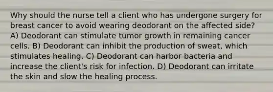 Why should the nurse tell a client who has undergone surgery for breast cancer to avoid wearing deodorant on the affected side? A) Deodorant can stimulate tumor growth in remaining cancer cells. B) Deodorant can inhibit the production of sweat, which stimulates healing. C) Deodorant can harbor bacteria and increase the client's risk for infection. D) Deodorant can irritate the skin and slow the healing process.