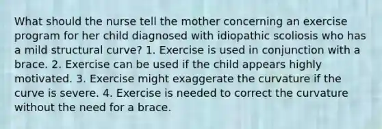 What should the nurse tell the mother concerning an exercise program for her child diagnosed with idiopathic scoliosis who has a mild structural curve? 1. Exercise is used in conjunction with a brace. 2. Exercise can be used if the child appears highly motivated. 3. Exercise might exaggerate the curvature if the curve is severe. 4. Exercise is needed to correct the curvature without the need for a brace.