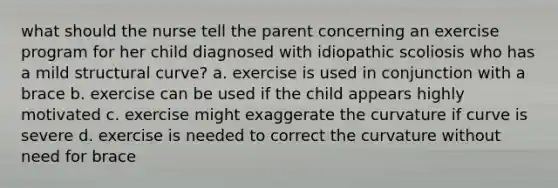 what should the nurse tell the parent concerning an exercise program for her child diagnosed with idiopathic scoliosis who has a mild structural curve? a. exercise is used in conjunction with a brace b. exercise can be used if the child appears highly motivated c. exercise might exaggerate the curvature if curve is severe d. exercise is needed to correct the curvature without need for brace