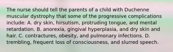 The nurse should tell the parents of a child with Duchenne muscular dystrophy that some of the progressive complications include: A. dry skin, hirsutism, protruding tongue, and mental retardation. B. anorexia, gingival hyperplasia, and dry skin and hair. C. contractures, obesity, and pulmonary infections. D. trembling, frequent loss of consciousness, and slurred speech.