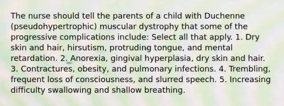 The nurse should tell the parents of a child with Duchenne (pseudohypertrophic) muscular dystrophy that some of the progressive complications include: Select all that apply. 1. Dry skin and hair, hirsutism, protruding tongue, and mental retardation. 2. Anorexia, gingival hyperplasia, dry skin and hair. 3. Contractures, obesity, and pulmonary infections. 4. Trembling, frequent loss of consciousness, and slurred speech. 5. Increasing difficulty swallowing and shallow breathing.