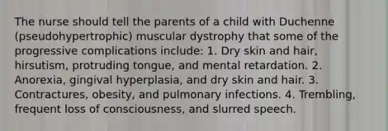 The nurse should tell the parents of a child with Duchenne (pseudohypertrophic) muscular dystrophy that some of the progressive complications include: 1. Dry skin and hair, hirsutism, protruding tongue, and mental retardation. 2. Anorexia, gingival hyperplasia, and dry skin and hair. 3. Contractures, obesity, and pulmonary infections. 4. Trembling, frequent loss of consciousness, and slurred speech.