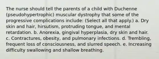 The nurse should tell the parents of a child with Duchenne (pseudohypertrophic) muscular dystrophy that some of the progressive complications include: (Select all that apply.) a. Dry skin and hair, hirsutism, protruding tongue, and mental retardation. b. Anorexia, gingival hyperplasia, dry skin and hair. c. Contractures, obesity, and pulmonary infections. d. Trembling, frequent loss of consciousness, and slurred speech. e. Increasing difficulty swallowing and shallow breathing.