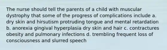 The nurse should tell the parents of a child with muscular dystrophy that some of the progress of complications include a. dry skin and hirsutism protruding tongue and mental retardation b. anorexia gingival hyperplasia dry skin and hair c. contractures obesity and pulmonary infections d. trembling frequent loss of consciousness and slurred speech