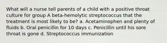 What will a nurse tell parents of a child with a positive throat culture for group A beta-hemolytic streptococcus that the treatment is most likely to be? a. Acetaminophen and plenty of fluids b. Oral penicillin for 10 days c. Penicillin until his sore throat is gone d. Streptococcus immunization