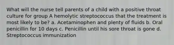 What will the nurse tell parents of a child with a positive throat culture for group A hemolytic streptococcus that the treatment is most likely to be? a. Acetaminophen and plenty of fluids b. Oral penicillin for 10 days c. Penicillin until his sore throat is gone d. Streptococcus immunization