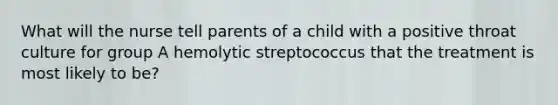 What will the nurse tell parents of a child with a positive throat culture for group A hemolytic streptococcus that the treatment is most likely to be?