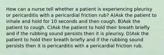 How can a nurse tell whether a patient is experiencing pleurisy or pericarditis with a pericardial friction rub? A)Ask the patient to inhale and hold for 10 seconds and then cough. B)Ask the patient to cough. C)Ask the patient to hold their breath briefly and if the rubbing sound persists then it is pleurisy. D)Ask the patient to hold their breath briefly and if the rubbing sound persists then it is pericarditis with a pericardial friction rub.