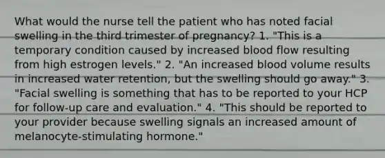 What would the nurse tell the patient who has noted facial swelling in the third trimester of pregnancy? 1. "This is a temporary condition caused by increased blood flow resulting from high estrogen levels." 2. "An increased blood volume results in increased water retention, but the swelling should go away." 3. "Facial swelling is something that has to be reported to your HCP for follow-up care and evaluation." 4. "This should be reported to your provider because swelling signals an increased amount of melanocyte-stimulating hormone."