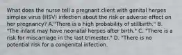 What does the nurse tell a pregnant client with genital herpes simplex virus (HSV) infection about the risk or adverse effect on her pregnancy? A."There is a high probability of stillbirth." B. "The infant may have neonatal herpes after birth." C. "There is a risk for miscarriage in the last trimester." D. "There is no potential risk for a congenital infection.