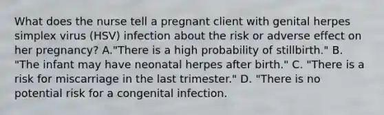 What does the nurse tell a pregnant client with genital herpes simplex virus (HSV) infection about the risk or adverse effect on her pregnancy? A."There is a high probability of stillbirth." B. "The infant may have neonatal herpes after birth." C. "There is a risk for miscarriage in the last trimester." D. "There is no potential risk for a congenital infection.