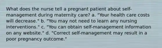 What does the nurse tell a pregnant patient about self-management during maternity care? a. "Your health care costs will decrease." b. "You may not need to learn any nursing interventions." c. "You can obtain self-management information on any website." d. "Correct self-management may result in a poor pregnancy outcome."