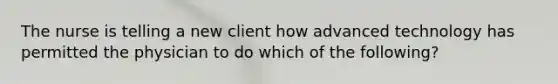 The nurse is telling a new client how advanced technology has permitted the physician to do which of the following?