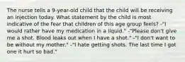 The nurse tells a 9-year-old child that the child will be receiving an injection today. What statement by the child is most indicative of the fear that children of this age group feels? -"I would rather have my medication in a liquid." -"Please don't give me a shot. Blood leaks out when I have a shot." -"I don't want to be without my mother." -"I hate getting shots. The last time I got one it hurt so bad."