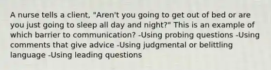 A nurse tells a client, "Aren't you going to get out of bed or are you just going to sleep all day and night?" This is an example of which barrier to communication? -Using probing questions -Using comments that give advice -Using judgmental or belittling language -Using leading questions