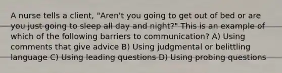 A nurse tells a client, "Aren't you going to get out of bed or are you just going to sleep all day and night?" This is an example of which of the following barriers to communication? A) Using comments that give advice B) Using judgmental or belittling language C) Using leading questions D) Using probing questions