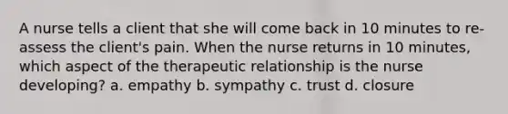 A nurse tells a client that she will come back in 10 minutes to re-assess the client's pain. When the nurse returns in 10 minutes, which aspect of the therapeutic relationship is the nurse developing? a. empathy b. sympathy c. trust d. closure