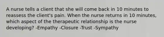 A nurse tells a client that she will come back in 10 minutes to reassess the client's pain. When the nurse returns in 10 minutes, which aspect of the therapeutic relationship is the nurse developing? -Empathy -Closure -Trust -Sympathy